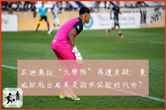 瓜迪奥拉“无锋阵”再遭质疑：曼城欧冠出局真是战术实验的代价？