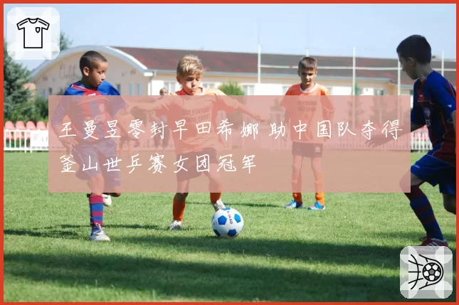 王曼昱零封早田希娜 助中国队夺得釜山世乒赛女团冠军