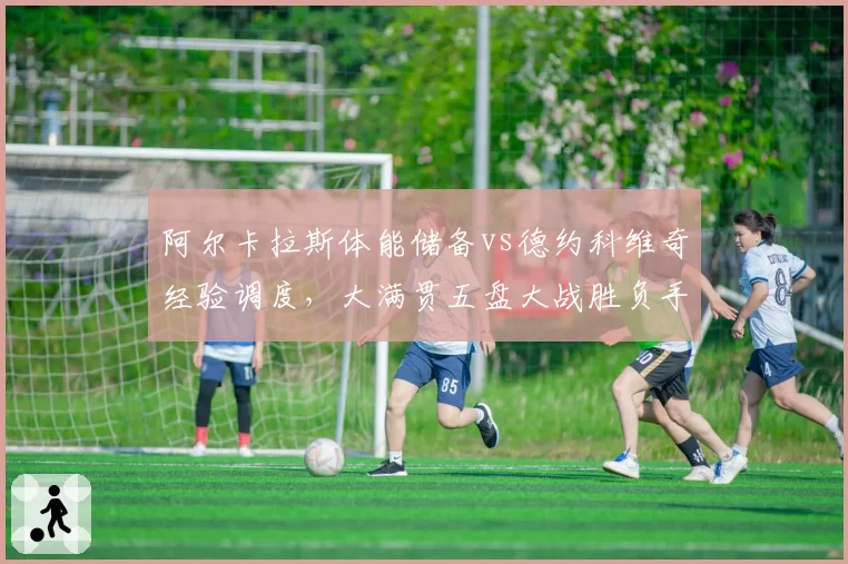 阿尔卡拉斯体能储备vs德约科维奇经验调度,大满贯五盘大战胜负手