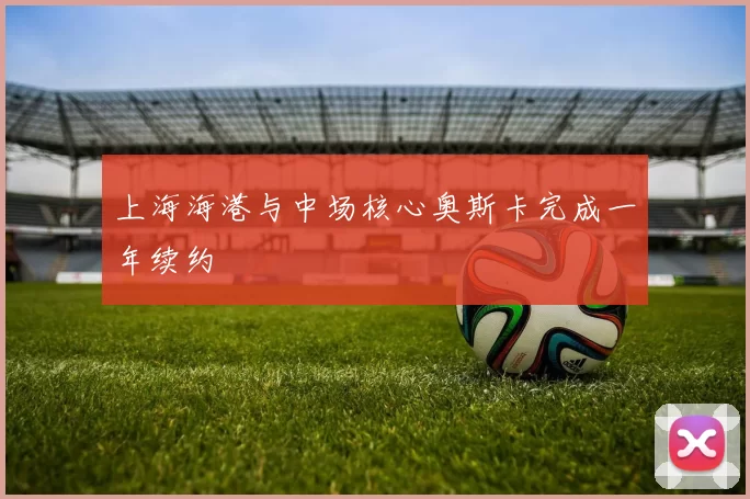上海海港与中场核心奥斯卡完成一年续约