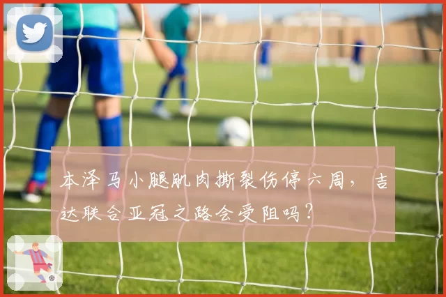 本泽马小腿肌肉撕裂伤停六周，吉达联合亚冠之路会受阻吗？