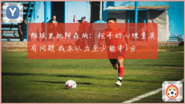 维埃里批阿森纳：枪手的心理素质有问题 我本以为至少能拿1分