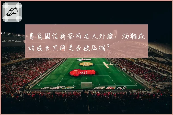 青岛国信新签两名大外援,杨瀚森的成长空间是否被压缩?