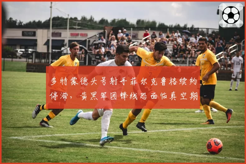 多特蒙德头号射手菲尔克鲁格续约停滞,黄黑军团锋线恐面临真空期?