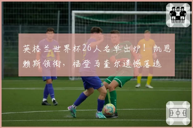英格兰世界杯26人名单出炉!凯恩赖斯领衔,福登马奎尔遗憾落选