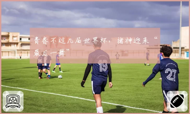 青春不过几届世界杯,诸神迎来“最后一舞”