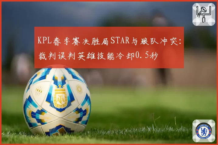 KPL春季赛决胜局STAR与狼队冲突：裁判误判英雄技能冷却0.5秒