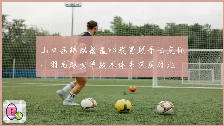 山口茜跑动覆盖vs戴资颖手法变化,羽毛球女单战术体系深度对比