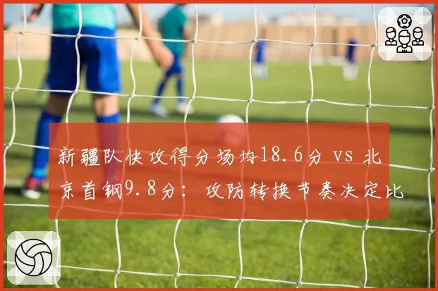 新疆队快攻得分场均18.6分 vs 北京首钢9.8分：攻防转换节奏决定比赛走向