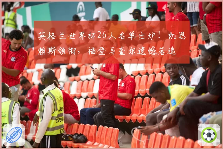 英格兰世界杯26人名单出炉!凯恩赖斯领衔,福登马奎尔遗憾落选