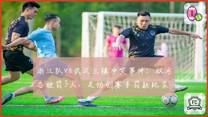 浙江队vs武汉三镇冲突事件：双方各被罚3人，足协创赛季罚款纪录