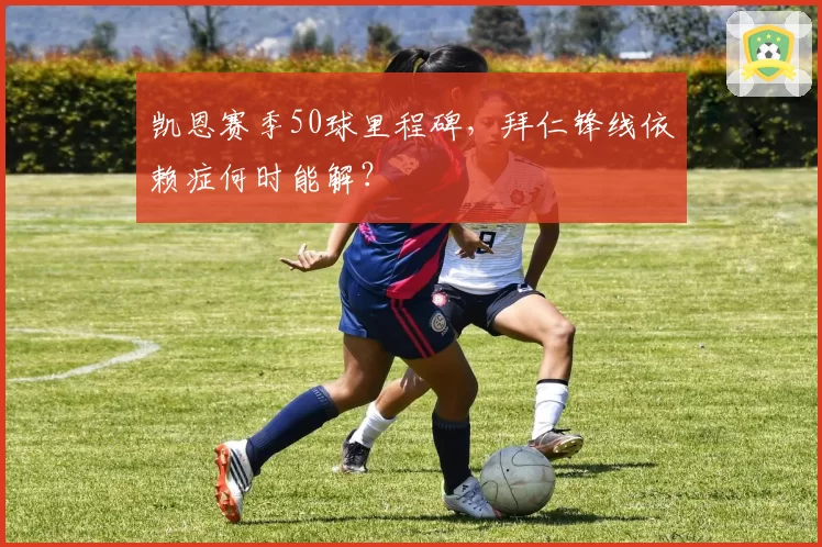 凯恩赛季50球里程碑，拜仁锋线依赖症何时能解？