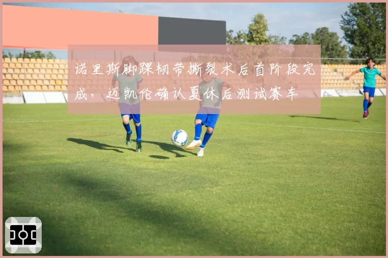 诺里斯脚踝韧带撕裂术后首阶段完成,迈凯伦确认夏休后测试赛车