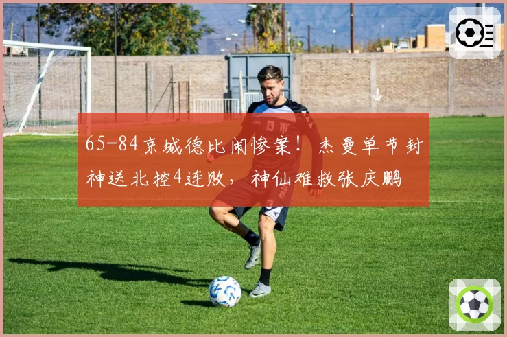 65-84京城德比闹惨案!杰曼单节封神送北控4连败,神仙难救张庆鹏