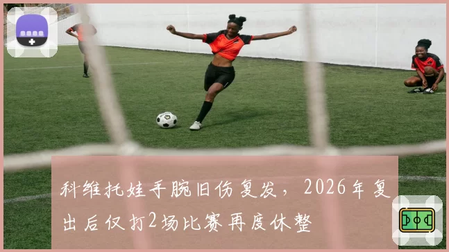 科维托娃手腕旧伤复发，2026年复出后仅打2场比赛再度休整