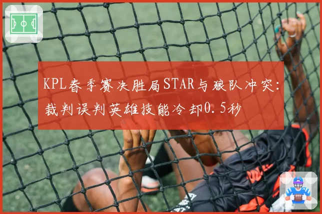 KPL春季赛决胜局STAR与狼队冲突:裁判误判英雄技能冷却0.5秒
