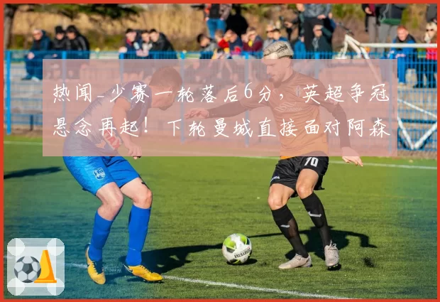 热闻_少赛一轮落后6分,英超争冠悬念再起!下轮曼城直接面对阿森纳