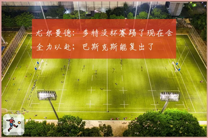 尤尔曼德:多特没杯赛踢了现在会全力以赴;巴斯克斯能复出了