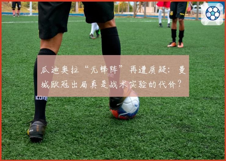 瓜迪奥拉“无锋阵”再遭质疑：曼城欧冠出局真是战术实验的代价？