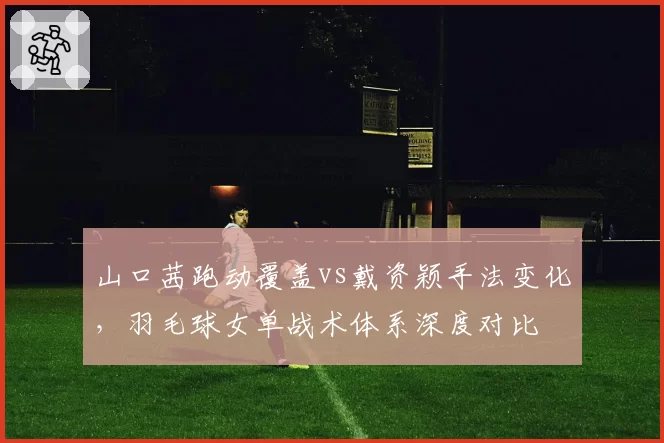 山口茜跑动覆盖vs戴资颖手法变化,羽毛球女单战术体系深度对比