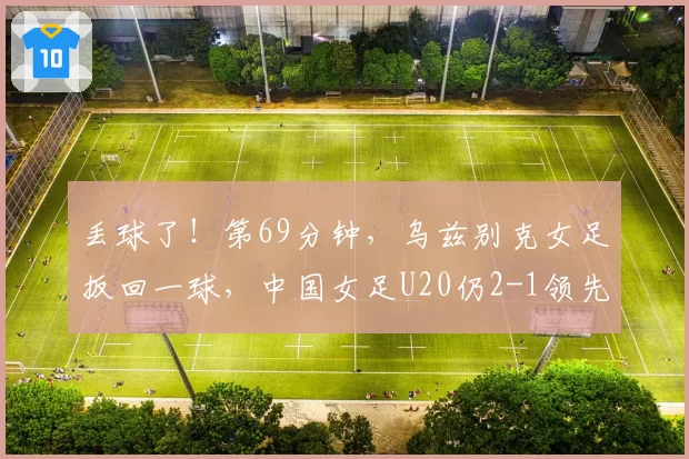 丢球了!第69分钟,乌兹别克女足扳回一球,中国女足U20仍2-1领先