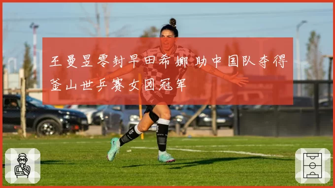 王曼昱零封早田希娜 助中国队夺得釜山世乒赛女团冠军