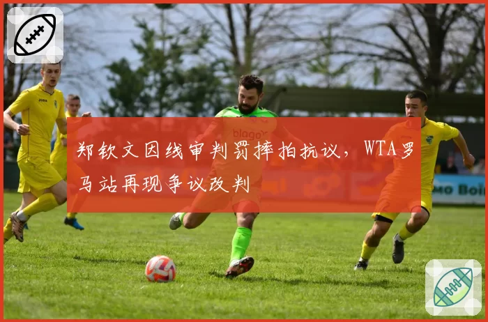 郑钦文因线审判罚摔拍抗议，WTA罗马站再现争议改判