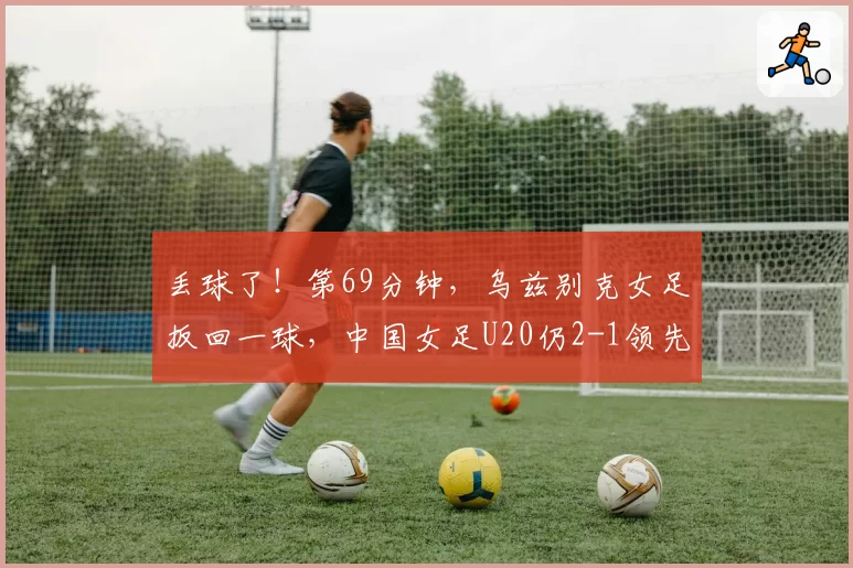丢球了!第69分钟,乌兹别克女足扳回一球,中国女足U20仍2-1领先