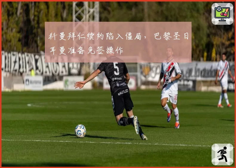 科曼拜仁续约陷入僵局，巴黎圣日耳曼准备免签操作