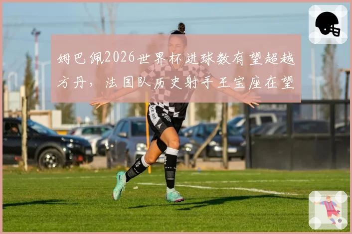 姆巴佩2026世界杯进球数有望超越方丹，法国队历史射手王宝座在望