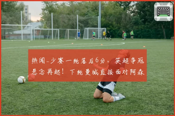 热闻_少赛一轮落后6分,英超争冠悬念再起!下轮曼城直接面对阿森纳