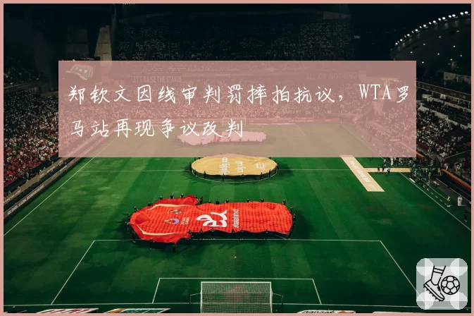 郑钦文因线审判罚摔拍抗议,WTA罗马站再现争议改判