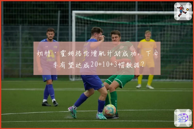 切特·霍姆格伦增肌计划成功,下赛季有望达成20+10+3帽数据?