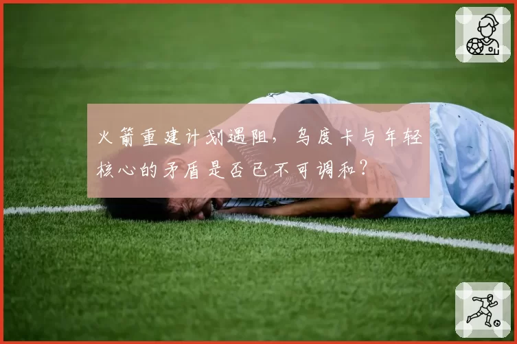 火箭重建计划遇阻，乌度卡与年轻核心的矛盾是否已不可调和？