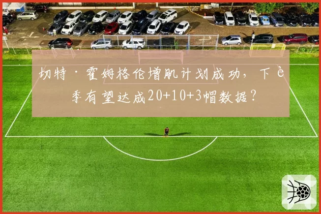 切特·霍姆格伦增肌计划成功,下赛季有望达成20+10+3帽数据?