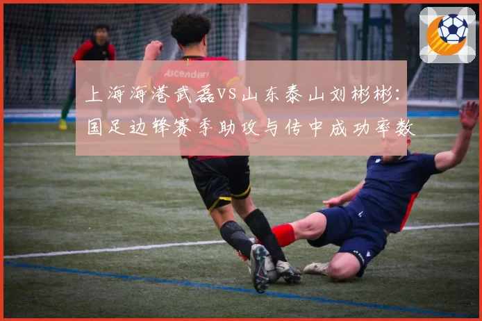 上海海港武磊vs山东泰山刘彬彬：国足边锋赛季助攻与传中成功率数据深度剖析