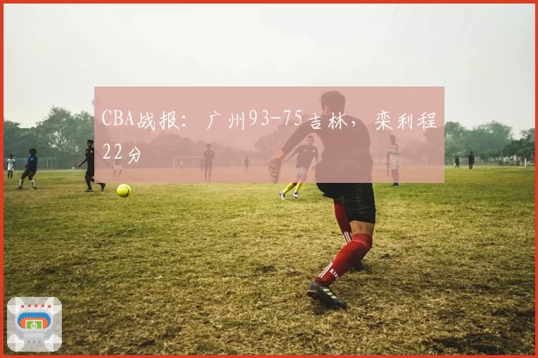 CBA战报：广州93-75吉林，栾利程22分