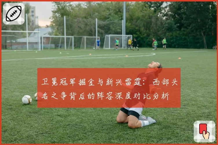 卫冕冠军掘金与新兴雷霆:西部头名之争背后的阵容深度对比分析