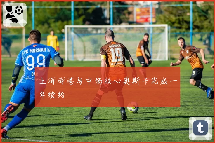 上海海港与中场核心奥斯卡完成一年续约