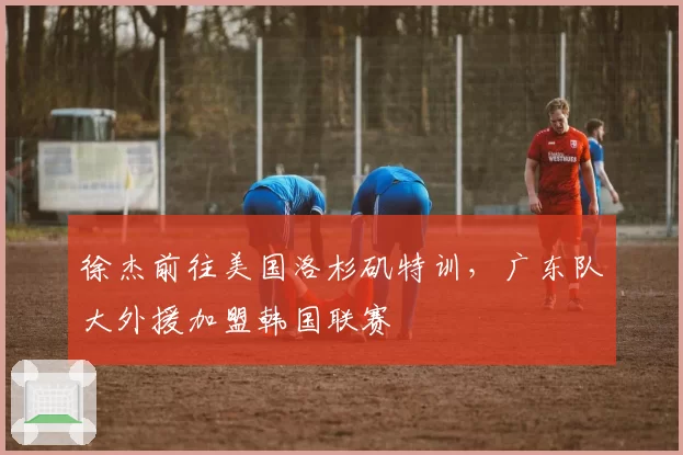 徐杰前往美国洛杉矶特训，广东队大外援加盟韩国联赛