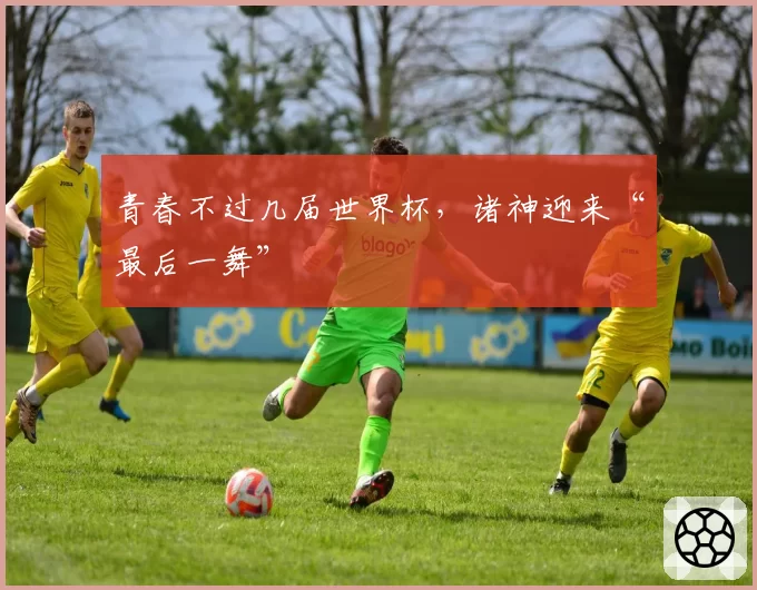 青春不过几届世界杯,诸神迎来“最后一舞”